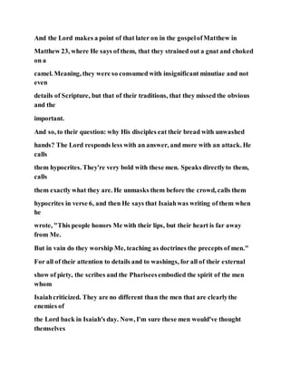 And the Lord makes a point of that later on in the gospelofMatthew in
Matthew 23, where He says of them, that they strained out a gnat and choked
on a
camel. Meaning, they were so consumed with insignificant minutiae and not
even
details of Scripture, but that of their traditions, that they missed the obvious
and the
important.
And so, to their question: why His disciples eat their bread with unwashed
hands? The Lord responds less with an answer, and more with an attack. He
calls
them hypocrites. They're very bold with these men. Speaks directlyto them,
calls
them exactly what they are. He unmasks them before the crowd, calls them
hypocrites in verse 6, and then He says that Isaiahwas writing of them when
he
wrote, "This people honors Me with their lips, but their heart is far away
from Me.
But in vain do they worship Me, teaching as doctrines the precepts of men."
For all of their attention to details and to washings, for all of their external
show of piety, the scribes and the Phariseesembodied the spirit of the men
whom
Isaiahcriticized. They are no different than the men that are clearlythe
enemies of
the Lord back in Isaiah's day. Now, I'm sure these men would've thought
themselves
 