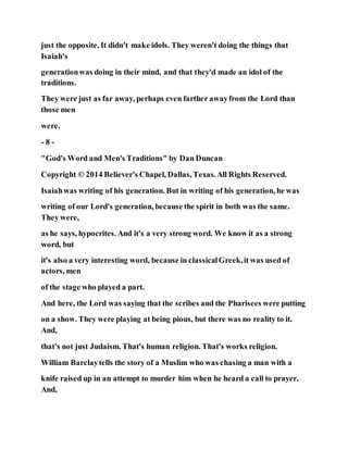 just the opposite. It didn't make idols. They weren't doing the things that
Isaiah's
generationwas doing in their mind, and that they'd made an idol of the
traditions.
They were just as far away, perhaps even farther awayfrom the Lord than
those men
were.
- 8 -
"God's Word and Men's Traditions" by Dan Duncan
Copyright © 2014 Believer's Chapel, Dallas, Texas. All Rights Reserved.
Isaiahwas writing of his generation. But in writing of his generation, he was
writing of our Lord's generation, because the spirit in both was the same.
They were,
as he says, hypocrites. And it's a very strong word. We know it as a strong
word, but
it's also a very interesting word, because in classicalGreek,it was used of
actors, men
of the stage who played a part.
And here, the Lord was saying that the scribes and the Pharisees were putting
on a show. They were playing at being pious, but there was no reality to it.
And,
that's not just Judaism. That's human religion. That's works religion.
William Barclaytells the story of a Muslim who was chasing a man with a
knife raised up in an attempt to murder him when he heard a call to prayer.
And,
 