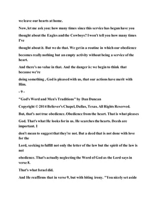 we leave our hearts at home.
Now, let me ask you: how many times since this service has begun have you
thought about the Eagles andthe Cowboys? Iwon't tell you how many times
I've
thought about it. But we do that. We getin a routine in which our obedience
becomes reallynothing but an empty activity without being a service of the
heart.
And there's no value in that. And the danger is: we begin to think that
because we're
doing something , God is pleasedwith us, that our actions have merit with
Him.
- 9 -
"God's Word and Men's Traditions" by Dan Duncan
Copyright © 2014 Believer's Chapel, Dallas, Texas. All Rights Reserved.
But, that's not true obedience. Obedience from the heart. That is what pleases
God. That's what He looks forin us. He searches the hearts. Deeds are
important. I
don't mean to suggestthatthey're not. But a deed that is not done with love
for the
Lord, seeking to fulfill not only the letter of the law but the spirit of the law is
not
obedience. That's actually neglecting the Word of God as the Lord says in
verse 8.
That's what Israeldid.
And He reaffirms that in verse 9, but with biting irony. "You nicely set aside
 