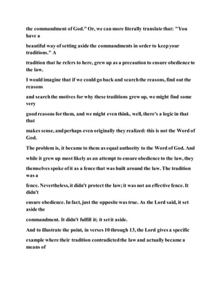 the commandment of God." Or, we can more literally translate that: "You
have a
beautiful way of setting aside the commandments in order to keepyour
traditions." A
tradition that he refers to here, grew up as a precaution to ensure obedience to
the law.
I would imagine that if we could go back and searchthe reasons, find out the
reasons
and searchthe motives for why these traditions grew up, we might find some
very
goodreasons forthem, and we might even think, well, there's a logic in that
that
makes sense, andperhaps even originally they realized: this is not the Word of
God.
The problem is, it became to them as equal authority to the Word of God. And
while it grew up most likely as an attempt to ensure obedience to the law, they
themselves spoke of it as a fence that was built around the law. The tradition
was a
fence. Nevertheless, it didn't protect the law;it was not an effective fence. It
didn't
ensure obedience. In fact, just the opposite was true. As the Lord said, it set
aside the
commandment. It didn't fulfill it; it setit aside.
And to illustrate the point, in verses 10 through 13, the Lord gives a specific
example where their tradition contradictedthe law and actually became a
means of
 