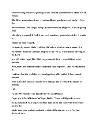 circumventing the law or getting around the fifth commandment of the law of
Moses.
The fifth commandment was very clear. Honor you father and mother. Now,
that
involved more than simply being an obedient sonor daughter. It meant giving
help
when help was needed. And it was such a serious commandment that it was to
be
obeyed on pain of death.
However, by means of the tradition of Corban, which we see in verse 11, a
word that's found in Leviticus chapter 1 and verse 2 which means offering to
the Lord
or a gift to the Lord. The children got around their responsibilities to the
parents.
Now, that's not a tradition that's found in the Scriptures. That word is found
in
Leviticus, but the tradition was developed out of it, so that if, for example,
parents
were in need of financial help in their old age, and a sonhad the means of
helping
- 10 -
"God's Word and Men's Traditions" by Dan Duncan
Copyright © 2014 Believer's Chapel, Dallas, Texas. All Rights Reserved.
them, but didn't want to provide that help, all he had to do was declare any
money that
might have gone to them, and relieve their difficulty, declare it Corban,
declare it as a
 