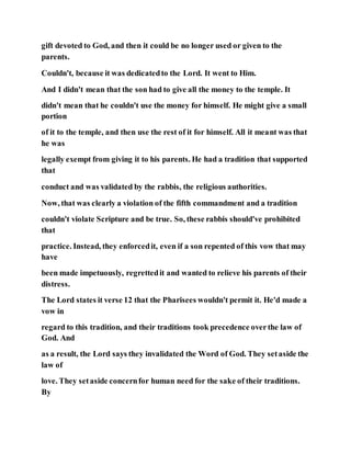gift devoted to God, and then it could be no longer used or given to the
parents.
Couldn't, because it was dedicatedto the Lord. It went to Him.
And I didn't mean that the son had to give all the money to the temple. It
didn't mean that he couldn't use the money for himself. He might give a small
portion
of it to the temple, and then use the rest of it for himself. All it meant was that
he was
legally exempt from giving it to his parents. He had a tradition that supported
that
conduct and was validated by the rabbis, the religious authorities.
Now, that was clearly a violation of the fifth commandment and a tradition
couldn't violate Scripture and be true. So, these rabbis should've prohibited
that
practice. Instead, they enforcedit, even if a son repented of this vow that may
have
been made impetuously, regrettedit and wanted to relieve his parents of their
distress.
The Lord states it verse 12 that the Pharisees wouldn't permit it. He'd made a
vow in
regard to this tradition, and their traditions took precedence overthe law of
God. And
as a result, the Lord says they invalidated the Word of God. They setaside the
law of
love. They setaside concernfor human need for the sake of their traditions.
By
 