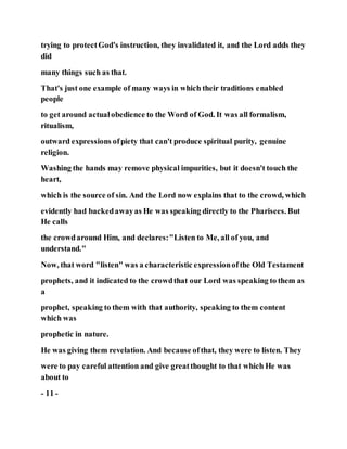 trying to protectGod's instruction, they invalidated it, and the Lord adds they
did
many things such as that.
That's just one example of many ways in which their traditions enabled
people
to get around actualobedience to the Word of God. It was all formalism,
ritualism,
outward expressions ofpiety that can't produce spiritual purity, genuine
religion.
Washing the hands may remove physical impurities, but it doesn't touch the
heart,
which is the source of sin. And the Lord now explains that to the crowd, which
evidently had backedawayas He was speaking directly to the Pharisees. But
He calls
the crowdaround Him, and declares:"Listen to Me, all of you, and
understand."
Now, that word "listen" was a characteristic expressionofthe Old Testament
prophets, and it indicated to the crowdthat our Lord was speaking to them as
a
prophet, speaking to them with that authority, speaking to them content
which was
prophetic in nature.
He was giving them revelation. And because ofthat, they were to listen. They
were to pay careful attention and give greatthought to that which He was
about to
- 11 -
 