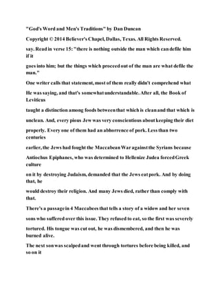 "God's Word and Men's Traditions" by Dan Duncan
Copyright © 2014 Believer's Chapel, Dallas, Texas. All Rights Reserved.
say. Readin verse 15:"there is nothing outside the man which candefile him
if it
goes into him; but the things which proceedout of the man are what defile the
man."
One writer calls that statement, most of them really didn't comprehend what
He was saying, and that's somewhatunderstandable. After all, the Book of
Leviticus
taught a distinction among foods betweenthat which is cleanand that which is
unclean. And, every pious Jew was very conscientious aboutkeeping their diet
properly. Every one of them had an abhorrence of pork. Less than two
centuries
earlier, the Jews had fought the MaccabeanWaragainstthe Syrians because
Antiochus Epiphanes, who was determined to Hellenize Judea forcedGreek
culture
on it by destroying Judaism, demanded that the Jews eatpork. And by doing
that, he
would destroy their religion. And many Jews died, rather than comply with
that.
There's a passagein 4 Maccabees that tells a story of a widow and her seven
sons who suffered over this issue. They refused to eat, so the first was severely
tortured. His tongue was cut out, he was dismembered, and then he was
burned alive.
The next sonwas scalpedand went through tortures before being killed, and
so on it
 