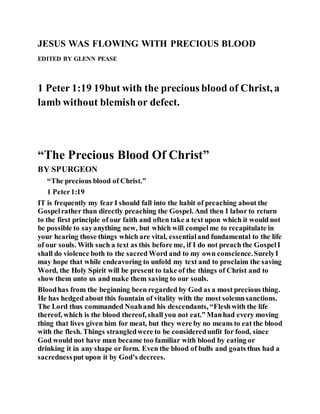 JESUS WAS FLOWING WITH PRECIOUS BLOOD
EDITED BY GLENN PEASE
1 Peter 1:19 19but with the precious blood of Christ, a
lamb without blemishor defect.
“The Precious Blood Of Christ”
BY SPURGEON
“The precious blood of Christ.”
1 Peter1:19
IT is frequently my fear I should fall into the habit of preaching about the
Gospelrather than directly preaching the Gospel. And then I labor to return
to the first principle of our faith and often take a text upon which it would not
be possible to sayanything new, but which will compelme to recapitulate in
your hearing those things which are vital, essentialand fundamental to the life
of our souls. With such a text as this before me, if I do not preach the GospelI
shall do violence both to the sacred Word and to my own conscience.SurelyI
may hope that while endeavoring to unfold my text and to proclaim the saving
Word, the Holy Spirit will be present to take of the things of Christ and to
show them unto us and make them saving to our souls.
Bloodhas from the beginning been regarded by God as a most precious thing.
He has hedged about this fountain of vitality with the most solemnsanctions.
The Lord thus commanded Noahand his descendants, “Fleshwith the life
thereof, which is the blood thereof, shall you not eat.” Manhad every moving
thing that lives given him for meat, but they were by no means to eat the blood
with the flesh. Things strangledwere to be consideredunfit for food, since
God would not have man became too familiar with blood by eating or
drinking it in any shape or form. Even the blood of bulls and goats thus had a
sacrednessput upon it by God’s decrees.
 