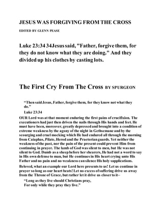 JESUS WAS FORGIVING FROM THE CROSS
EDITED BY GLENN PEASE
Luke 23:34 34Jesussaid, "Father, forgivethem, for
they do not know what they are doing." And they
dividedup his clothes by casting lots.
The First Cry From The Cross BY SPURGEON
“Then saidJesus, Father, forgive them, for they know not what they
do.”
Luke 23:34
OUR Lord was at that moment enduring the first pains of crucifixion. The
executioners had just then driven the nails through His hands and feet. He
must have been, moreover, greatly depressedand brought into a condition of
extreme weakness by the agony of the night in Gethsemane and by the
scourging and cruel mocking which He had endured all through the morning
from Caiaphas, Pilate, Herod and the Praetorianguards. Yet neither the
weakness ofthe past, nor the pain of the present could prevent Him from
continuing in prayer. The lamb of God was silent to men, but He was not
silent to God. Dumb as a sheepbefore her shearers, He had not a word to say
in His own defense to man, but He continues in His heart crying unto His
Father and no pain and no weakness cansilence His holy supplications.
Beloved, what an example our Lord here presents to us! Let us continue in
prayer so long as our heart beats!Let no excess ofsuffering drive us away
from the Throne of Grace, but rather let it drive us closerto it–
“Long as they live should Christians pray,
For only while they pray they live.”
 