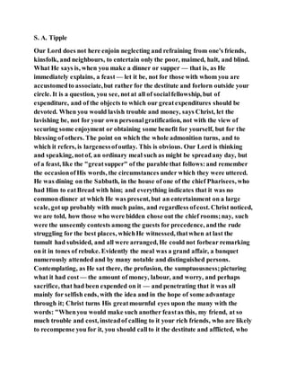 S. A. Tipple
Our Lord does not here enjoin neglecting and refraining from one's friends,
kinsfolk, and neighbours, to entertain only the poor, maimed, halt, and blind.
What He says is, when you make a dinner or supper — that is, as He
immediately explains, a feast — let it be, not for those with whom you are
accustomedto associate,but rather for the destitute and forlorn outside your
circle. It is a question, you see, notat all of socialfellowship, but of
expenditure, and of the objects to which our greatexpenditures should be
devoted. When you would lavish trouble and money, says Christ, let the
lavishing be, not for your own personalgratification, not with the view of
securing some enjoyment or obtaining some benefit for yourself, but for the
blessing of others. The point on which the whole admonition turns, and to
which it refers, is largenessofoutlay. This is obvious. Our Lord is thinking
and speaking, notof, an ordinary meal such as might be spreadany day, but
of a feast, like the "greatsupper" of the parable that follows:and remember
the occasionofHis words, the circumstances under which they were uttered.
He was dining on the Sabbath, in the house of one of the chief Pharisees, who
had Him to eatBread with him; and everything indicates that it was no
common dinner at which He was present, but an entertainment on a large
scale, gotup probably with much pains, and regardless ofcost. Christ noticed,
we are told, how those who were bidden chose out the chief rooms;nay, such
were the unseemly contests among the guests for precedence, andthe rude
struggling for the best places, whichHe witnessed, thatwhen at last the
tumult had subsided, and all were arranged, He could not forbear remarking
on it in tones of rebuke. Evidently the meal was a grand affair, a banquet
numerously attended and by many notable and distinguished persons.
Contemplating, as He sat there, the profusion, the sumptuousness;picturing
what it had cost — the amount of money, labour, and worry, and perhaps
sacrifice, that had been expended on it — and penetrating that it was all
mainly for selfish ends, with the idea and in the hope of some advantage
through it; Christ turns His greatmournful eyes upon the many with the
words: "Whenyou would make such another feastas this, my friend, at so
much trouble and cost, insteadof calling to it your rich friends, who are likely
to recompense you for it, you should callto it the destitute and afflicted, who
 