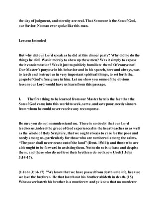 the day of judgment, and eternity are real. That Someone is the Son of God,
our Savior. No man ever spoke like this man.
Lessons Intended
But why did our Lord speak as he did at this dinner party? Why did he do the
things he did? Was it merely to show up these men? Was it simply to expose
their condemnation? Was it just to publicly humiliate them? Of course not!
Our Master’s purpose in his behavior and in his speech, here and always, was
to teachand instruct us in very important spiritual things, to setforth the,
gospelof God’s free grace in him. Let me show you some of the obvious
lessons ourLord would have us learn from this passage.
I. The first thing to be learned from our Masterhere is the fact that the
Son of God came into this world to seek, serve, andsave poor, needy sinners
from whom he could never receive any recompense.
Be sure you do not misunderstand me. There is no doubt that our Lord
teaches us, indeed the grace ofGod experiencedin the heart teaches us as well
as the whole of Holy Scripture, that we ought always to care for the poor and
needy among us, particularly for those who are numbered among the saints.
“The poor shall never cease outof the land” (Deut. 15:11); and those who are
able ought to be forward in assisting them. Not to do so is to hate and despise
them; and those who do not love their brethren do not know God(1 John
3:14-17).
(1 John 3:14-17) "We know that we have passedfrom death unto life, because
we love the brethren. He that loveth not his brother abideth in death. (15)
Whosoeverhatethhis brother is a murderer: and ye know that no murderer
 