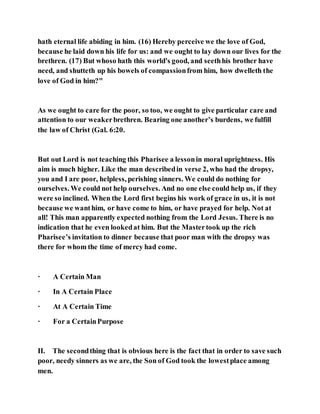 hath eternal life abiding in him. (16) Hereby perceive we the love of God,
because he laid down his life for us: and we ought to lay down our lives for the
brethren. (17) But whoso hath this world's good, and seethhis brother have
need, and shutteth up his bowels of compassionfrom him, how dwelleth the
love of God in him?"
As we ought to care for the poor, so too, we ought to give particular care and
attention to our weakerbrethren. Bearing one another’s burdens, we fulfill
the law of Christ (Gal. 6:20.
But out Lord is not teaching this Pharisee a lessonin moral uprightness. His
aim is much higher. Like the man describedin verse 2, who had the dropsy,
you and I are poor, helpless, perishing sinners. We could do nothing for
ourselves. We could not help ourselves. And no one else could help us, if they
were so inclined. When the Lord first begins his work of grace in us, it is not
because we wanthim, or have come to him, or have prayed for help. Not at
all! This man apparently expected nothing from the Lord Jesus. There is no
indication that he even lookedat him. But the Mastertook up the rich
Pharisee’s invitation to dinner because that poor man with the dropsy was
there for whom the time of mercy had come.
· A Certain Man
· In A Certain Place
· At A Certain Time
· For a CertainPurpose
II. The secondthing that is obvious here is the fact that in order to save such
poor, needy sinners as we are, the Son of God took the lowestplace among
men.
 
