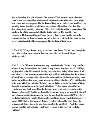 Again, humility is a gift of grace. The grace ofGod humbles men. But our
Lord is not teaching this crowdto make themselves humble, that they might
be exalted and recompensedin the Day of Judgment. Indeed, such self-serving
humility is not humility at all, but a mere show of humility. Our Lord is
describing true humility, his own (Phil. 2:1-11). His humility is exemplary. We
ought to be of the same mind. But he is the pattern. His humility was
voluntary. He humbled himself unto the very lowest, not that he might be
exalted, but for the love he has to us and to the glory of God. For that, he has
been exalted and shall be recompensedin the Day of Judgment.
(2 Cor 8:9) "For ye know the grace ofour Lord Jesus Christ, that, though he
was rich, yet for your sakes he became poor, that ye through his poverty
might be rich."
(Phil 2:1-11) "If there be therefore any consolationin Christ, if any comfort
of love, if any fellowshipof the Spirit, if any bowels and mercies, (2) Fulfil ye
my joy, that ye be likeminded, having the same love, being of one accord, of
one mind. (3) Let nothing be done through strife or vainglory; but in lowliness
of mind let eachesteemother better than themselves. (4) Look not every man
on his own things, but every man also on the things of others. (5) Let this mind
be in you, which was also in Christ Jesus:(6) Who, being in the form of God,
thought it not robbery to be equal with God: (7) But made himself of no
reputation, and took upon him the form of a servant, and was made in the
likeness ofmen: (8) And being found in fashionas a man, he humbled himself,
and became obedient unto death, even the death of the cross. (9) Wherefore
God also hath highly exalted him, and given him a name which is above every
name: (10) That at the name of Jesus everyknee should bow, of things in
heaven, and things in earth, and things under the earth; (11) And that every
tongue should confess that Jesus Christ is Lord, to the glory of God the
Father."
 