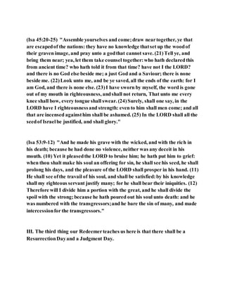 (Isa 45:20-25) "Assemble yourselves and come;draw neartogether, ye that
are escapedof the nations: they have no knowledge thatset up the woodof
their graven image, and pray unto a godthat cannot save. (21)Tell ye, and
bring them near; yea, let them take counsel together:who hath declaredthis
from ancient time? who hath told it from that time? have not I the LORD?
and there is no God else beside me; a just God and a Saviour; there is none
beside me. (22)Look unto me, and be ye saved, all the ends of the earth: for I
am God, and there is none else. (23)I have sworn by myself, the word is gone
out of my mouth in righteousness, andshall not return, That unto me every
knee shall bow, every tongue shall swear. (24)Surely, shall one say, in the
LORD have I righteousnessand strength: even to him shall men come; and all
that are incensed againsthim shall be ashamed. (25) In the LORD shall all the
seedof Israelbe justified, and shall glory."
(Isa 53:9-12) "And he made his grave with the wicked, and with the rich in
his death; because he had done no violence, neither was any deceit in his
mouth. (10) Yet it pleasedthe LORD to bruise him; he hath put him to grief:
when thou shalt make his soul an offering for sin, he shall see his seed, he shall
prolong his days, and the pleasure of the LORD shall prosper in his hand. (11)
He shall see ofthe travail of his soul, and shall be satisfied:by his knowledge
shall my righteous servant justify many; for he shall bear their iniquities. (12)
Therefore will I divide him a portion with the great, and he shall divide the
spoil with the strong;because he hath poured out his soul unto death: and he
was numbered with the transgressors;and he bare the sin of many, and made
intercessionfor the transgressors."
III. The third thing our Redeemerteaches us here is that there shall be a
ResurrectionDayand a Judgment Day.
 