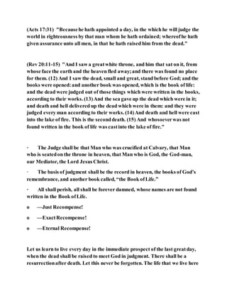 (Acts 17:31) "Becausehe hath appointed a day, in the which he will judge the
world in righteousness by that man whom he hath ordained; whereofhe hath
given assurance unto all men, in that he hath raised him from the dead."
(Rev 20:11-15) "And I saw a greatwhite throne, and him that sat on it, from
whose face the earth and the heaven fled away;and there was found no place
for them. (12) And I saw the dead, small and great, stand before God; and the
books were opened:and another book was opened, which is the book of life:
and the dead were judged out of those things which were written in the books,
according to their works. (13)And the sea gave up the dead which were in it;
and death and hell delivered up the dead which were in them: and they were
judged every man according to their works. (14)And death and hell were cast
into the lake of fire. This is the seconddeath. (15) And whosoeverwas not
found written in the book of life was castinto the lake of fire."
· The Judge shall be that Man who was crucified at Calvary, that Man
who is seatedon the throne in heaven, that Man who is God, the God-man,
our Mediator, the Lord Jesus Christ.
· The basis of judgment shall be the record in heaven, the books of God’s
remembrance, and another book called, “the Book ofLife.”
· All shall perish, all shall be forever damned, whose names are not found
written in the Book ofLife.
o —Just Recompense!
o —ExactRecompense!
o —Eternal Recompense!
Let us learn to live every day in the immediate prospect of the last greatday,
when the dead shall be raised to meet God in judgment. There shall be a
resurrectionafter death. Let this never be forgotten. The life that we live here
 