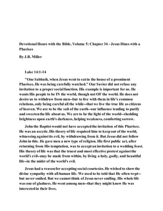 DevotionalHours with the Bible, Volume 5: Chapter 34 - Jesus Dines with a
Pharisee
By J.R. Miller
Luke 14:1-14
"One Sabbath, when Jesus went to eatin the house of a prominent
Pharisee, He was being carefully watched." Our Savior did not refuse any
invitation to a proper socialfunction. His example is important for us. He
wants His people to be IN the world, though not OF the world. He does not
desire us to withdraw from men--but to live with them in life's common
relations, only being careful all the while--that we live the true life as citizens
of heaven. We are to be the salt of the earth--our influence tending to purify
and sweetenthe life about us. We are to be the light of the world--shedding
brightness upon earth's darkness, helping weakness, comforting sorrow.
John the Baptistwould not have acceptedthe invitation of this Pharisee.
He was an ascetic.His theory of life required him to keepout of the world,
witnessing againstits evil, by withdrawing from it. But Jesus did not follow
John in this. He gave men a new type of religion. His first public act, after
returning from His temptation, was to acceptan invitation to a wedding feast.
His theory of life was that the truest and most effective protest againstthe
world's evil--may be made from within, by living a holy, godly, and beautiful
life--in the midst of the world's evil.
Jesus had a reasonfor accepting socialcourtesies.He wished to show the
divine sympathy with all human life. We used to be told that He often wept--
but never smiled. But we cannot think of Jesus never smiling. His whole life
was one of gladness. He went among men--that they might know He was
interestedin their lives.
 
