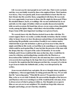 Life was not easyfor most people in our Lord's day. Their work was hard,
and they were not kindly treated by those who employed them. Their burdens
were heavy. They were poorly paid. Jesus wantedthem to know that He was
their friend; that He caredfor them, sympathized with them. He was ready
for every opportunity to get near to them, that He might do them good. When
He attended dinners, feasts, orweddings--He was not satisfiedmerely to eat
and talk over the empty trivialities which are usually discussedaround the
table on such occasions. He found time always--to say some serious, thoughtful
words, among the lighter things--which those who heard Him would not
forget. Some of His most important teachings were givenat feasts.
We scarcelyknow why this Pharisee invited Jesus to dine with him. We
cannot suppose that it was really a cordial, friendly invitation; that he wished
either to honor Jesus orto have the pleasure and privilege of entertaining Him
and hearing His profitable conversation. Possiblyit was a sinistermotive
which led him to give the invitation--a plot to getJesus nearto him, that he
might catch Him in His words--or lead Him to do something or say something
which could be used againstHim. It may bej that the presence of the man with
the dropsy that day--was part of the same evil intention. It was on the
Sabbath, and if Jesus wouldheal this man on that day, there would then be
cause for criticism, such healing being consideredby the Pharisees, a
desecrationofthe Sabbath. Of course, the sick man may have come in of his
own accord, drawn perhaps by the hope that Jesus wouldhear him. But there
is room for the suspicion that his being present that day, was part of a scheme
to get Jesus to violate the Sabbath rules, as they were interpreted by the
scribes.
Jesus was not afraid of any such plots. He never thought about expediency
or diplomacy, when an opportunity for doing goodcame His way. We are told
that He "answering spoke."Whatdid He answer? No question was asked
Him, so far as we are told. Evidently He answeredthe thoughts of the lawyers
and Pharisees who were watching to see if He would heal the sick man. Jesus
is always aware ofwhat is going on within us. Our thoughts are as open to
Him--as our acts are to our neighbors! We should not forgetthis when our
thoughts and feelings, are not what they should be.
 