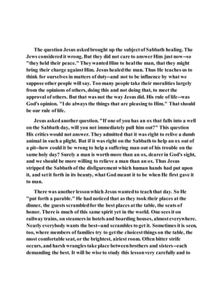The question Jesus askedbrought up the subjectof Sabbath healing. The
Jews consideredit wrong. But they did not care to answerHim just now--so
"they held their peace." TheywantedHim to healthe man, that they might
bring their charge againstHim. Jesus healedthe man. Thus He teaches us to
think for ourselves in matters of duty--and not to be influence by what we
suppose other people will say. Too many people take their moralities largely
from the opinions of others, doing this and not doing that, to meet the
approval of others. But that was not the way Jesus did. His rule of life--was
God's opinion. "I do always the things that are pleasing to Him." That should
be our rule of life.
Jesus askedanotherquestion. "If one of you has an ox that falls into a well
on the Sabbath day, will you not immediately pull him out?" This question
His critics would not answer. They admitted that it was right to relive a dumb
animal in such a plight. But if it was right on the Sabbath to help an ox out of
a pit--how could it be wrong to help a suffering man out of his trouble on the
same holy day? Surely a man is worth more than an ox, dearerin God's sight,
and we should be more willing to relieve a man than an ox. Thus Jesus
stripped the Sabbath of the disfigurement which human hands had put upon
it, and setit forth in its beauty, what God meant it to be when He first gave it
to man.
There was another lessonwhich Jesus wantedto teachthat day. So He
"put forth a parable." He had noticed that as they took their places at the
dinner, the guests scrambledfor the best places atthe table, the seats of
honor. There is much of this same spirit yet in the world. One sees it on
railway trains, on steamers in hotels and boarding houses, almosteverywhere.
Nearly everybody wants the best--and scrambles to get it. Sometimes it is seen,
too, where members of families try to getthe choicestthings on the table, the
most comfortable seat, or the brightest, airiest room. Often bitter strife
occurs, and harsh wrangles take place betweenbrothers and sisters--each
demanding the best. It will be wise to study this lessonvery carefully and to
 