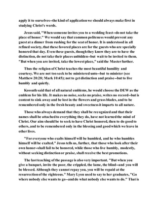apply it to ourselves--the kind of applicationwe should always make first in
studying Christ's words.
Jesus said, "When someone invites you to a wedding feast--do not take the
place of honor." We would say that common politeness would prevent any
guestat a dinner from rushing for the seatof honor. It is understood in all
refined society, that these favored places are for the guests who are specially
honored that day. Even these guests, thoughthey know they are to have the
distinction, do not take their places unbidden--but wait to be invited to them.
"But when you are invited, take the lowestplace," saidthe Masterfurther.
Thus the religion of Christ teaches the most beautiful humility and
courtesy. We are not too seek to be ministered unto--but to minister (see
Matthew 20:28; Mark 10:45); not to getdistinction and praise--but to live
humbly and quietly.
Kossuth said that of all natural emblems, he would choose the DEW as the
emblem for his life. It makes no noise, seeks no praise, writes no record--but is
content to sink awayand be lost in the flowers and grass blades, and to be
remembered only in the fresh beauty and sweetnessit imparts to all nature.
Those who always demand that they shall be recognizedand that their
names shall be attachedto everything they do, have not learnedthe mind of
Christ. Our aim should be to seek to have Christ honored, then to do goodto
others, and to be remembered only in the blessing and goodwhich we leave in
other lives.
"Foreveryone who exalts himself will be humbled, and he who humbles
himself will be exalted." Jesus tells us, further, that those who look after their
own honor--shall fail to be honored, while those who live humbly, modestly,
without seeking distinctionor praise, shall receive the best promotions.
The lastteaching of the passage is also very important. "But when you
give a banquet, invite the poor, the crippled, the lame, the blind--and you will
be blessed. Although they cannot repay you, you will be repaid at the
resurrectionof the righteous." Mary Lyon used to say to her graduates, "Go
where nobody else wants to go--anddo what nobody else wants to do." That is
 