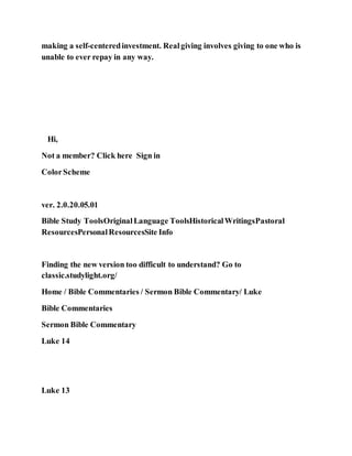 making a self-centeredinvestment. Realgiving involves giving to one who is
unable to ever repay in any way.
Hi,
Not a member? Click here Sign in
ColorScheme
ver. 2.0.20.05.01
Bible Study ToolsOriginalLanguage ToolsHistoricalWritingsPastoral
ResourcesPersonalResourcesSite Info
Finding the new version too difficult to understand? Go to
classic.studylight.org/
Home / Bible Commentaries / Sermon Bible Commentary/ Luke
Bible Commentaries
Sermon Bible Commentary
Luke 14
Luke 13
 