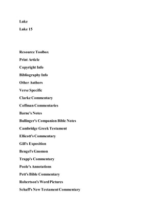 Luke
Luke 15
Resource Toolbox
Print Article
Copyright Info
Bibliography Info
Other Authors
Verse Specific
Clarke Commentary
Coffman Commentaries
Barne's Notes
Bullinger's Companion Bible Notes
Cambridge Greek Testament
Ellicott's Commentary
Gill's Exposition
Bengel's Gnomon
Trapp's Commentary
Poole's Annotations
Pett's Bible Commentary
Robertson's WordPictures
Schaff's New TestamentCommentary
 