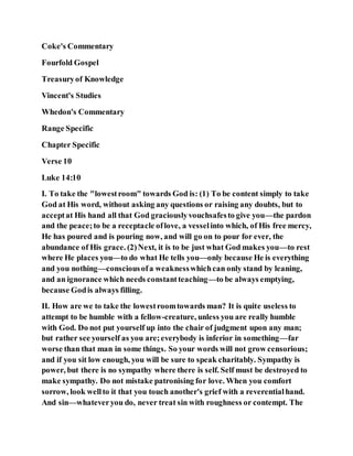 Coke's Commentary
Fourfold Gospel
Treasuryof Knowledge
Vincent's Studies
Whedon's Commentary
Range Specific
Chapter Specific
Verse 10
Luke 14:10
I. To take the "lowestroom" towards God is: (1) To be content simply to take
God at His word, without asking any questions or raising any doubts, but to
acceptat His hand all that God graciouslyvouchsafesto give you—the pardon
and the peace;to be a receptacle oflove, a vesselinto which, of His free mercy,
He has poured and is pouring now, and will go on to pour for ever, the
abundance of His grace. (2)Next, it is to be just what God makes you—to rest
where He places you—to do what He tells you—only because He is everything
and you nothing—consciousofa weaknesswhichcan only stand by leaning,
and an ignorance which needs constantteaching—to be always emptying,
because Godis always filling.
II. How are we to take the lowestroomtowards man? It is quite useless to
attempt to be humble with a fellow-creature, unless you are really humble
with God. Do not put yourself up into the chair of judgment upon any man;
but rather see yourself as you are;everybody is inferior in something—far
worse than that man in some things. So your words will not grow censorious;
and if you sit low enough, you will be sure to speak charitably. Sympathy is
power, but there is no sympathy where there is self. Self must be destroyed to
make sympathy. Do not mistake patronising for love. When you comfort
sorrow, look wellto it that you touch another's grief with a reverentialhand.
And sin—whateveryou do, never treat sin with roughness or contempt. The
 