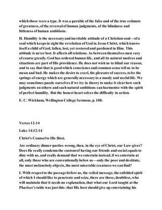 which those were a type. It was a parable of the false and of the true estimate
of greatness, ofthe reversalof human judgments, of the blindness and
littleness of human ambitions.
II. Humility is the necessaryand inevitable attitude of a Christian soul—ofa
soul which keeps in sight the revelation of God in Jesus Christ, which knows
itself a child of God, fallen, lost, yet restoredand pardoned in Him. This
attitude is never lost. It affects all relations. As betweenthemselves men vary
of course greatly. God has ordered human life, and all its natural motives and
situations are part of His providence. He does not wish us to blind our reason,
and to say that that is goodwhich conscienceandcommon sense tell us to be
mean and bad. He makes the desire to excel, the pleasure of success, to be the
springs of energy which are generallynecessaryto a manly and useful life. We
may sometimes puzzle ourselves if we try in theory to make it clearhow such
judgments on others and such natural ambitions canharmonise with the spirit
of perfect humility. But the honest heart solves the difficulty in action.
E. C. Wickham, Wellington College Sermons, p. 188.
Verses 12-14
Luke 14:12-14
Christ's Counselto His Host.
Are ordinary dinner-parties wrong, then, in the eye of Christ, our Law-giver?
Does He really condemn the customof having our friends and socialequals to
dine with us, and really demand that we entertain instead, if we entertain at
all, only those who are conventionallybelow us—only the poor and destitute,
the most melancholy objects, the most miserable creatures we canfind?
I. With respectto the passagebefore us, the veiled message, the enfolded spirit
of which I should like to penetrate and seize, there are those, doubtless, who
will maintain that it needs no explanation, that what our Lord taught at the
Pharisee's table was just this: that His host should give up entertaining his
 
