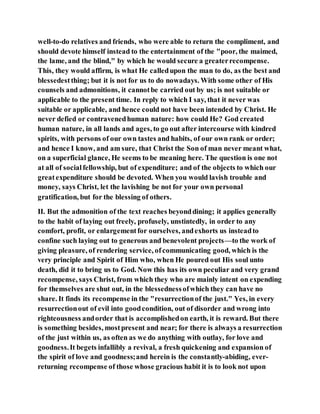 well-to-do relatives and friends, who were able to return the compliment, and
should devote himself instead to the entertainment of the "poor, the maimed,
the lame, and the blind," by which he would secure a greaterrecompense.
This, they would affirm, is what He calledupon the man to do, as the best and
blessedestthing; but it is not for us to do nowadays. With some other of His
counsels and admonitions, it cannotbe carried out by us; is not suitable or
applicable to the present time. In reply to which I say, that it never was
suitable or applicable, and hence could not have been intended by Christ. He
never defied or contravenedhuman nature: how could He? God created
human nature, in all lands and ages, to go out after intercourse with kindred
spirits, with persons of our own tastes and habits, of our own rank or order;
and hence I know, and am sure, that Christ the Son of man never meant what,
on a superficial glance, He seems to be meaning here. The question is one not
at all of socialfellowship, but of expenditure; and of the objects to which our
greatexpenditure should be devoted. When you would lavish trouble and
money, says Christ, let the lavishing be not for your own personal
gratification, but for the blessing of others.
II. But the admonition of the text reaches beyonddining; it applies generally
to the habit of laying out freely, profusely, unstintedly, in order to any
comfort, profit, or enlargementfor ourselves, andexhorts us insteadto
confine such laying out to generous and benevolent projects—to the work of
giving pleasure, of rendering service, ofcommunicating good, which is the
very principle and Spirit of Him who, when He poured out His soul unto
death, did it to bring us to God. Now this has its own peculiar and very grand
recompense, says Christ, from which they who are mainly intent on expending
for themselves are shut out, in the blessednessofwhich they can have no
share. It finds its recompense in the "resurrectionof the just." Yes, in every
resurrectionout of evil into goodcondition, out of disorder and wrong into
righteousness andorder that is accomplishedon earth, it is reward. But there
is something besides, mostpresent and near; for there is always a resurrection
of the just within us, as often as we do anything with outlay, for love and
goodness.It begets infallibly a revival, a fresh quickening and expansion of
the spirit of love and goodness;and herein is the constantly-abiding, ever-
returning recompense of those whose gracious habit it is to look not upon
 