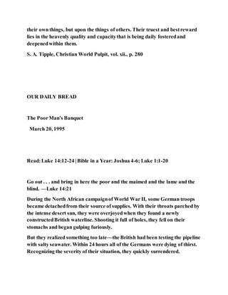 their own things, but upon the things of others. Their truest and bestreward
lies in the heavenly quality and capacitythat is being daily fosteredand
deepenedwithin them.
S. A. Tipple, Christian World Pulpit, vol. xii., p. 280
OUR DAILY BREAD
The PoorMan's Banquet
March 20, 1995
Read:Luke 14:12-24 |Bible in a Year: Joshua 4-6; Luke 1:1-20
Go out . . . and bring in here the poor and the maimed and the lame and the
blind. —Luke 14:21
During the North African campaignof World War II, some German troops
became detachedfrom their source of supplies. With their throats parched by
the intense desert sun, they were overjoyedwhen they found a newly
constructedBritish waterline. Shooting it full of holes, they fell on their
stomachs and began gulping furiously.
But they realized something too late—the British had been testing the pipeline
with salty seawater. Within 24 hours all of the Germans were dying of thirst.
Recognizing the severity of their situation, they quickly surrendered.
 