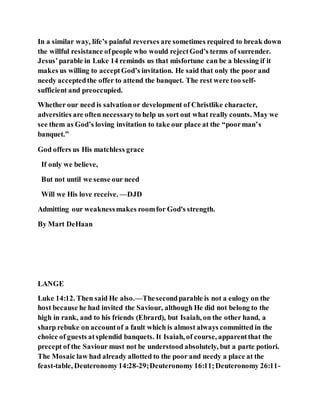 In a similar way, life’s painful reverses are sometimes required to break down
the willful resistance ofpeople who would rejectGod’s terms of surrender.
Jesus’parable in Luke 14 reminds us that misfortune can be a blessing if it
makes us willing to acceptGod’s invitation. He said that only the poor and
needy acceptedthe offer to attend the banquet. The rest were too self-
sufficient and preoccupied.
Whether our need is salvationor development of Christlike character,
adversities are often necessaryto help us sort out what really counts. May we
see them as God’s loving invitation to take our place at the “poorman’s
banquet.”
God offers us His matchless grace
If only we believe,
But not until we sense our need
Will we His love receive. —DJD
Admitting our weaknessmakes roomfor God's strength.
By Mart DeHaan
LANGE
Luke 14:12. Then said He also.—Thesecondparable is not a eulogy on the
host because he had invited the Saviour, although He did not belong to the
high in rank, and to his friends (Ebrard), but Isaiah, on the other hand, a
sharp rebuke on accountof a fault which is almost always committed in the
choice of guests atsplendid banquets. It Isaiah, of course, apparentthat the
precept of the Saviour must not be understood absolutely, but a parte potiori.
The Mosaic law had already allotted to the poor and needy a place at the
feast-table, Deuteronomy14:28-29;Deuteronomy 16:11;Deuteronomy 26:11-
 