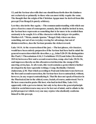 13, and the Saviour also wills that one should henceforth show his kindness
not exclusivelyor primarily to those who can most richly requite the same.
The thought that the origin of the Christian Agapæ must be derived from this
precept (Van Hengel) is purely arbitrary.
Lest they also invite thee again.—The commonunderstanding with which one
gives a feastto a man of consequence, namely, that he shall be invited in turn,
the Saviourhere represents as something that is far more to be avoided than
anxiously to be sought. It is of like characterwith the ἀπέχειν τὸν μισθόν,
Matthew 6:5. “Metus, mundo ignotus.” Bengel. Only where one does
something, not out of an everyday craving for advantage, but out of
disinterestedlove, does the Saviour promise the richestreward.
Luke 14:14. At the resurrectionof the just.—The last phrase, τῶν δικαίων,
would have been entirely purposeless if the Saviour had here had in mind the
generalresurrectionwhich He describes, e. g., John 5:28-29. He distinguishes
like Paul ( 1 Thessalonians 4:16;1 Corinthians 15:23)and John ( Revelation
20:5-6) betweena first and a secondresurrection, comp. also Luke 20:34-36,
and impresses thereby on this oftcontroverteddoctrine the stamp of His
unerring αὐτὸς ἔφα. At all events, this word contains a germ which is further
developed in the later apostolic writings. Comp. Bertholdt, Christol.
Judœorum, § 38. That which according to Paul and John intervenes between
the first and secondresurrection, the Saviour here leaves untouched, without,
however, in any respectcontradicting it. That He does not speak ofδικαίωνin
the Pharisaical,but in the ethical, sense, Isaiah, ofcourse, understood. Nor is
He here concernedto praise His host, who had invited Him, Luke 14:1,
apparently with a perverse intent, but only to lay down the generalprinciple
which in socialintercourse may never be lost out of mind, and to allude to the
joyful prospectat which every one may rejoice who obediently conforms
himself to this precept.
 