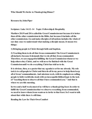 Who Should We Invite to Thanksgiving Dinner?
Resource by John Piper
Scripture: Luke 14:12–14 Topic: Fellowship& Hospitality
Matthew 28:19 and 20 is calledthe GreatCommissionnot because it is better
than all the other commissions in the Bible, but because it includes all the
other commissions. Go and make disciples of all nations includes the whole of
our duty once we understand what making a disciple means. It means two
things:
1) Bringing people to Christ through faith and baptism.
2) Teaching them to do all that Jesus commanded. The Great Commissionis
all-inclusive because it demands that we do all that Jesus commanded.
Therefore, we are engagedin fulfilling the Great Commissionwheneverwe
help others obey Christ, and we will never be finished with the Great
Commissionuntil we do everything Christ has told us to do.
It is obvious, then, as a pastorthat my agenda is setfor me already. My sole
task is to call people to Christ and then do all in my powerto help them keep
all of Jesus'commandments. And missions week, with its emphasis on calling
people to faith worldwide, leads with an inescapable biblicallogic to the task
of "teaching them to observe all that I have commanded you." And that is
where we are this morning.
In two and a half weeksmostof us will have a thanksgiving feast. In order to
fulfill the GreatCommissionthat we observe everything Jesus commanded,
we need to know whom Jesus wants us to invite to that feast. So I want to talk
about that while there is still time.
Bending the Law for Their Own Comfort
 