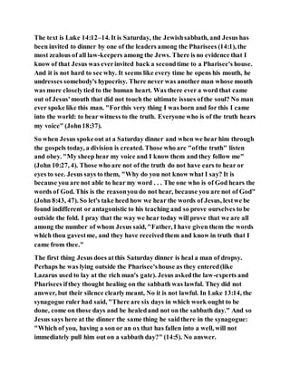 The text is Luke 14:12–14. It is Saturday, the Jewishsabbath, and Jesus has
been invited to dinner by one of the leaders among the Pharisees (14:1), the
most zealous of all law-keepers among the Jews. There is no evidence that I
know of that Jesus was everinvited back a secondtime to a Pharisee's house.
And it is not hard to see why. It seems like every time he opens his mouth, he
undresses somebody's hypocrisy. There never was another man whose mouth
was more closelytied to the human heart. Was there ever a word that came
out of Jesus'mouth that did not touch the ultimate issues ofthe soul? No man
ever spoke like this man. "Forthis very thing I was born and for this I came
into the world: to bear witness to the truth. Everyone who is of the truth hears
my voice" (John18:37).
So when Jesus spokeout at a Saturday dinner and when we hear him through
the gospels today, a division is created. Those who are "ofthe truth" listen
and obey. "My sheep hear my voice and I know them and they follow me"
(John 10:27, 4). Those who are not of the truth do not have ears to hear or
eyes to see. Jesus says to them, "Why do you not know what I say? It is
because you are not able to hear my word . . . The one who is of God hears the
words of God. This is the reasonyou do not hear, because you are not of God"
(John 8:43, 47). So let's take heed how we hear the words of Jesus, lestwe be
found indifferent or antagonistic to his teaching and so prove ourselves to be
outside the fold. I pray that the way we hear today will prove that we are all
among the number of whom Jesus said, "Father, I have given them the words
which thou gavestme, and they have receivedthem and know in truth that I
came from thee."
The first thing Jesus does atthis Saturday dinner is heal a man of dropsy.
Perhaps he was lying outside the Pharisee'shouse as they entered(like
Lazarus used to lay at the rich man's gate). Jesus askedthe law-experts and
Pharisees ifthey thought healing on the sabbath was lawful. They did not
answer, but their silence clearlymeant, No it is not lawful. In Luke 13:14, the
synagogue ruler had said, "There are six days in which work ought to be
done, come on those days and be healedand not on the sabbath day." And so
Jesus says here at the dinner the same thing he saidthere in the synagogue:
"Which of you, having a son or an ox that has fallen into a well, will not
immediately pull him out on a sabbath day?" (14:5). No answer.
 