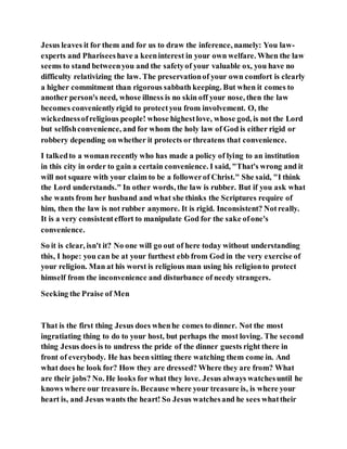Jesus leaves it for them and for us to draw the inference, namely: You law-
experts and Phariseeshave a keeninterest in your own welfare. When the law
seems to stand betweenyou and the safetyof your valuable ox, you have no
difficulty relativizing the law. The preservationof your own comfort is clearly
a higher commitment than rigorous sabbath keeping. But when it comes to
another person's need, whose illness is no skin off your nose, then the law
becomes convenientlyrigid to protectyou from involvement. O, the
wickednessofreligious people! whose highestlove, whose god, is not the Lord
but selfishconvenience, and for whom the holy law of God is either rigid or
robbery depending on whether it protects or threatens that convenience.
I talkedto a womanrecently who has made a policy of lying to an institution
in this city in order to gain a certain convenience. I said, "That's wrong and it
will not square with your claim to be a followerof Christ." She said, "I think
the Lord understands." In other words, the law is rubber. But if you ask what
she wants from her husband and what she thinks the Scriptures require of
him, then the law is not rubber anymore. It is rigid. Inconsistent? Notreally.
It is a very consistenteffort to manipulate God for the sake ofone's
convenience.
So it is clear, isn't it? No one will go out of here today without understanding
this, I hope: you can be at your furthest ebb from God in the very exercise of
your religion. Man at his worst is religious man using his religionto protect
himself from the inconvenience and disturbance of needy strangers.
Seeking the Praise of Men
That is the first thing Jesus does whenhe comes to dinner. Not the most
ingratiating thing to do to your host, but perhaps the most loving. The second
thing Jesus does is to undress the pride of the dinner guests right there in
front of everybody. He has been sitting there watching them come in. And
what does he look for? How they are dressed? Where they are from? What
are their jobs? No. He looks for what they love. Jesus always watchesuntil he
knows where our treasure is. Because where your treasure is, is where your
heart is, and Jesus wants the heart! So Jesus watchesand he sees whattheir
 