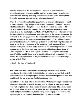 treasure is: they love the praise of men. They love to be esteemedfor
occupying the seats ofhonor. And he watches how they move in and out of
conversations, weaving their way unnoticed to the bestseats. Nobodyfools
Jesus. He is master, absolute master, of every situation!
What does Jesus think about the guest's whose treasure is the praise of men?
In short, he thinks they will go to hell if their values don't change. Listen to
what he said in two other places about this form of idolatry. Luke 11:43:
"Woe to you Pharisees!for you love the bestseatin the synagoguesand
salutations in the marketplaces." Luke 20:46, 47:"Beware ofthe scribes who
like to go about in long robes and love salutations in the market places and the
best seats in the synagoguesandthe places of honor at the feasts, who devour
widows'houses and for a pretense make long prayers. They will receive the
greatercondemnation." Two things go hand in hand with loving the places of
honor at the feast:exploitation of the weak and condemnation. If your
treasure is the praise of men and a widow's house stands in your way, you will
just destroy it. But in the end, your own house will collapse in the flood of
God's judgment. So Jesus here says in Luke 14:11, "Everyone who exalts
himself will be humbled and he who humbles himself will be exalted." If you
pursue the seats of honor on earth you will have no seatat all in heaven (cf.
Matthew 18:3; 5:20).
Living by the Law of Reciprocity
Now you would think Jesus has ruffled enough feathers at one dinner:
exposing the legalist's ability to twist the law in order to protecttheir selfish
convenience, and exposing the pride of those who crave the praise of men. You
would think the party is over. But he is not done yet.
He said also to the man who had invited him, "Wheneveryou give a dinner or
a banquet, do not invite your friends or your brothers, or your relatives or
your rich neighbors, lest they also invite you in return and it be a repayment
for you. But when you give a feast, invite the poor, the maimed, the lame, the
blind, and you will be blessed, because they cannotrepay you. For it will be
repaid to you in the resurrection of the just." (Luke 14:12–14)
 