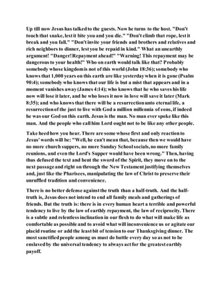 Up till now Jesus has talkedto the guests. Now he turns to the host. "Don't
touch that snake, lestit bite you and you die." "Don't climb that rope, lestit
break and you fall." "Don't invite your friends and brothers and relatives and
rich neighbors to dinner, lestyou be repaid in kind." What an unearthly
argument! "Danger!Repayment ahead!" "Warning! This repayment may be
dangerous to your health!" Who on earth would talk like that? Probably
somebody whose kingdomis not of this world (John 18:36);somebody who
knows that 1,000 years on this earth are like yesterdaywhen it is gone (Psalm
90:4); somebody who knows that our life is but a mist that appears and in a
moment vanishes away(James 4:14); who knows that he who saves his life
now will lose it later, and he who loses it now in love will save it later (Mark
8:35); and who knows that there will be a resurrectionunto eternallife, a
resurrectionof the just to live with God a million millennia of eons, if indeed
he was our God on this earth. Jesus is the man. No man ever spoke like this
man. And the people who callhim Lord ought not to be like any other people.
Take heedhow you hear. There are some whose first and only reactionto
Jesus'words will be: "Well, he can't mean that, because then we would have
no more church suppers, no more Sunday Schoolsocials,no more family
reunions, and even the Lord's Supper would have been wrong." Then, having
thus defused the text and bent the sword of the Spirit, they move on to the
next passageand right on through the New Testamentjustifying themselves
and, just like the Pharisees, manipulating the law of Christ to preserve their
unruffled tradition and convenience.
There is no better defense againstthe truth than a half-truth. And the half-
truth is, Jesus does not intend to end all family meals and gatherings of
friends. But the truth is: there is in every human heart a terrible and powerful
tendency to live by the law of earthly repayment, the law of reciprocity. There
is a subtle and relentless inclination in our flesh to do what will make life as
comfortable as possible and to avoid what will inconvenience us or agitate our
placid routine or add the leastbit of tensionto our Thanksgiving dinner. The
most sanctifiedpeople among us must do battle every day so as not to be
enslavedby the universal tendency to always actfor the greatestearthly
payoff.
 