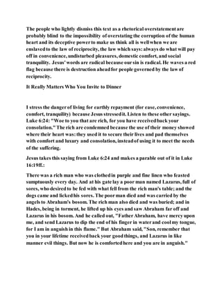 The people who lightly dismiss this text as a rhetorical overstatementare
probably blind to the impossibility of overstating the corruption of the human
heart and its deceptive powerto make us think all is wellwhen we are
enslavedto the law of reciprocity, the law which says:always do what will pay
off in convenience, undisturbed pleasures, domestic comfort, and social
tranquility. Jesus'words are radical because oursin is radical. He waves a red
flag because there is destruction aheadfor people governed by the law of
reciprocity.
It Really Matters Who You Invite to Dinner
I stress the dangerof living for earthly repayment (for ease, convenience,
comfort, tranquility) because Jesus stressedit. Listen to these other sayings.
Luke 6:24: "Woe to you that are rich, for you have receivedback your
consolation."The rich are condemned because the use of their money showed
where their heart was:they used it to secure their lives and pad themselves
with comfort and luxury and consolation, insteadof using it to meet the needs
of the suffering.
Jesus takes this saying from Luke 6:24 and makes a parable out of it in Luke
16:19ff.:
There was a rich man who was clothedin purple and fine linen who feasted
sumptuously every day. And at his gate lay a poor man named Lazarus, full of
sores, who desiredto be fed with what fell from the rich man's table; and the
dogs came and lickedhis sores. The poorman died and was carried by the
angels to Abraham's bosom. The rich man also died and was buried; and in
Hades, being in torment, he lifted up his eyes and saw Abraham far off and
Lazarus in his bosom. And he called out, "FatherAbraham, have mercy upon
me, and send Lazarus to dip the end of his finger in waterand coolmy tongue,
for I am in anguish in this flame." But Abraham said, "Son, remember that
you in your lifetime receivedback your goodthings, and Lazarus in like
manner evil things. But now he is comfortedhere and you are in anguish."
 