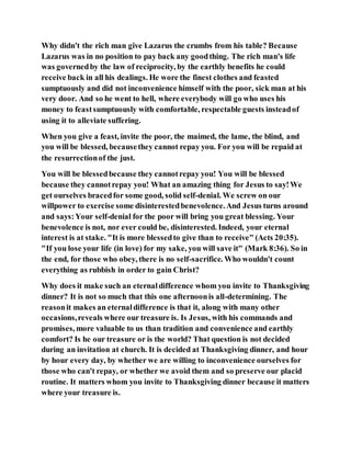 Why didn't the rich man give Lazarus the crumbs from his table? Because
Lazarus was in no position to pay back any goodthing. The rich man's life
was governedby the law of reciprocity, by the earthly benefits he could
receive back in all his dealings. He wore the finest clothes and feasted
sumptuously and did not inconvenience himself with the poor, sick man at his
very door. And so he went to hell, where everybody will go who uses his
money to feastsumptuously with comfortable, respectable guests insteadof
using it to alleviate suffering.
When you give a feast, invite the poor, the maimed, the lame, the blind, and
you will be blessed, becausethey cannot repay you. For you will be repaid at
the resurrectionof the just.
You will be blessedbecause they cannotrepay you! You will be blessed
because they cannotrepay you! What an amazing thing for Jesus to say!We
get ourselves bracedfor some good, solid self-denial. We screw on our
willpower to exercise some disinterestedbenevolence.And Jesus turns around
and says:Your self-denial for the poor will bring you great blessing. Your
benevolence is not, nor ever could be, disinterested. Indeed, your eternal
interest is at stake. "It is more blessedto give than to receive" (Acts 20:35).
"If you lose your life (in love) for my sake, you will save it" (Mark 8:36). So in
the end, for those who obey, there is no self-sacrifice. Who wouldn't count
everything as rubbish in order to gain Christ?
Why does it make such an eternaldifference whom you invite to Thanksgiving
dinner? It is not so much that this one afternoonis all-determining. The
reasonit makes an eternaldifference is that it, along with many other
occasions,reveals where our treasure is. Is Jesus, with his commands and
promises, more valuable to us than tradition and convenience and earthly
comfort? Is he our treasure or is the world? That question is not decided
during an invitation at church. It is decided at Thanksgiving dinner, and hour
by hour every day, by whether we are willing to inconvenience ourselves for
those who can't repay, or whether we avoid them and so preserve our placid
routine. It matters whom you invite to Thanksgiving dinner because it matters
where your treasure is.
 