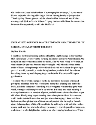 On the back of your bulletin there is a paragraphwhich says, "If you would
like to enjoy the blessing of having a Lao or Hmong family to join you for
Thanksgiving Dinner, please callthe church office between8 and 4:30 or
evenings call Rick or Marie Wilson." I pray that we will all see the connection
betweenthis opportunity and Luke 14:12–14.
EVERYTHING YOU EVER WANTED TO KNOW ABOUT HOSPITALITY
SERIES:JESUS, SAVIOR OF THE LOST
By Ron Ritchie
I could see the leaves turning colorand feel the slight change in the weather
that came every Octoberin the farming district of northern Pennsylvania. We
had put all the corn and hay into the barns, and we were ready for winter. It
was about 6:30 pm on a Wednesdayevening in 1952 whenI arrived at the
main office of the orphanage where I had lived and workedfor the past eight
years. I was 19 years old, a senior in high school, and the draft board was
breathing down my neck hoping to get me into the Koreanconflict upon
graduation.
Two men who were in charge of the home met me in the main office and
promptly informed me I was to leave the home that evening and not come
back. I had the sense that something was wrong;the reasons theygave were
weak, strange, andlater proven to be untrue. But they had been building a
case againstme over a number of years, and this was a chance for them to get
rid of me. Finally they beganheading toward me physically to force me out,
and I broke in total frustration and just startedswinging. I knockedthem
both down, then pickedone of them up and pushed him through a French
door. I slammed out of the office and into the cold night with only the clothes
on my back and just startedwalking. I was angry, scared, penniless, homeless,
and alone. I walkedeightmiles to the town where my high schoolwas. When I
 
