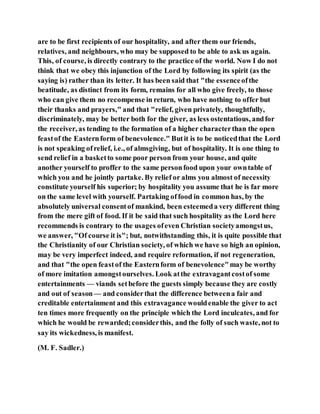 are to be first recipients of our hospitality, and after them our friends,
relatives, and neighbours, who may be supposed to be able to ask us again.
This, of course, is directly contrary to the practice of the world. Now I do not
think that we obey this injunction of the Lord by following its spirit (as the
saying is) rather than its letter. It has been said that "the essenceofthe
beatitude, as distinct from its form, remains for all who give freely, to those
who can give them no recompense in return, who have nothing to offer but
their thanks and prayers," and that "relief, given privately, thoughtfully,
discriminately, may be better both for the giver, as less ostentatious, andfor
the receiver, as tending to the formation of a higher characterthan the open
feastof the Easternform of benevolence." Butit is to be noticedthat the Lord
is not speaking ofrelief, i.e., of almsgiving, but of hospitality. It is one thing to
send relief in a basketto some poor person from your house, and quite
another yourself to proffer to the same personfood upon your owntable of
which you and he jointly partake. By relief or alms you almost of necessity
constitute yourself his superior; by hospitality you assume that he is far more
on the same level with yourself. Partaking offood in common has, by the
absolutely universal consentof mankind, been esteemeda very different thing
from the mere gift of food. If it be said that such hospitality as the Lord here
recommends is contrary to the usages ofeven Christian societyamongstus,
we answer, "Of course it is"; but, notwithstanding this, it is quite possible that
the Christianity of our Christian society, of which we have so high an opinion,
may be very imperfect indeed, and require reformation, if not regeneration,
and that "the open feastof the Easternform of benevolence"may be worthy
of more imitation amongstourselves. Look atthe extravagantcostof some
entertainments — viands setbefore the guests simply because they are costly
and out of season— and considerthat the difference betweena fair and
creditable entertainment and this extravagance wouldenable the giver to act
ten times more frequently on the principle which the Lord inculcates, and for
which he would be rewarded;considerthis, and the folly of such waste, not to
say its wickedness, is manifest.
(M. F. Sadler.)
 