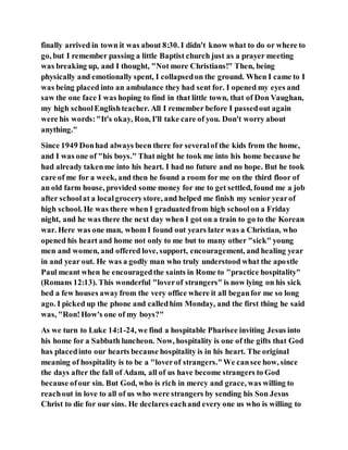 finally arrived in town it was about 8:30. I didn't know what to do or where to
go, but I remember passing a little Baptist church just as a prayer meeting
was breaking up, and I thought, "Not more Christians!" Then, being
physically and emotionally spent, I collapsedon the ground. When I came to I
was being placed into an ambulance they had sent for. I opened my eyes and
saw the one face I was hoping to find in that little town, that of Don Vaughan,
my high schoolEnglishteacher. All I remember before I passedout again
were his words:"It's okay, Ron, I'll take care of you. Don't worry about
anything."
Since 1949 Donhad always been there for severalof the kids from the home,
and I was one of "his boys." That night he took me into his home because he
had already takenme into his heart. I had no future and no hope. But he took
care of me for a week, and then he found a room for me on the third floor of
an old farm house, provided some money for me to get settled, found me a job
after schoolat a localgrocerystore, and helped me finish my senior yearof
high school. He was there when I graduatedfrom high schoolon a Friday
night, and he was there the next day when I got on a train to go to the Korean
war. Here was one man, whom I found out years later was a Christian, who
opened his heart and home not only to me but to many other "sick" young
men and women, and offered love, support, encouragement, and healing year
in and year out. He was a godly man who truly understood what the apostle
Paul meant when he encouragedthe saints in Rome to "practice hospitality"
(Romans 12:13). This wonderful "loverof strangers" is now lying on his sick
bed a few houses awayfrom the very office where it all beganfor me so long
ago. I picked up the phone and calledhim Monday, and the first thing he said
was, "Ron!How's one of my boys?"
As we turn to Luke 14:1-24, we find a hospitable Pharisee inviting Jesus into
his home for a Sabbath luncheon. Now, hospitality is one of the gifts that God
has placedinto our hearts because hospitality is in his heart. The original
meaning of hospitality is to be a "loverof strangers."We cansee how, since
the days after the fall of Adam, all of us have become strangers to God
because ofour sin. But God, who is rich in mercy and grace, was willing to
reachout in love to all of us who were strangers by sending his Son Jesus
Christ to die for our sins. He declares eachand every one us who is willing to
 