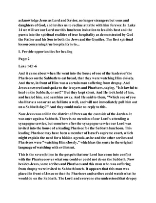 acknowledge Jesus as Lord and Savior, no longer strangers but sons and
daughters of God, and invites us to recline at table with him forever. In Luke
14 we will see our Lord use this luncheon invitation to lead his hostand the
guests into the spiritual realities of true hospitality as demonstrated by God
the Fatherand his Son to both the Jews and the Gentiles. The first spiritual
lessonconcerning true hospitality is to...
I. Provide opportunities for healing
Page:2
Luke 14:1-6
And it came about when He went into the house of one of the leaders of the
Pharisees onthe Sabbath to eatbread, that they were watching Him closely.
And there, in front of Him was a certain man suffering from dropsy. And
Jesus answeredandspoke to the lawyers and Pharisees, saying, "Is it lawful to
heal on the Sabbath, or not?" But they kept silent. And He took hold of him,
and healedhim, and senthim away. And He said to them, "Which one of you
shall have a son or an ox fall into a well, and will not immediately pull him out
on a Sabbath day?" And they could make no reply to this.
Now Jesus was still in the district of Perea on the eastside of the Jordan. It
was once againa Sabbath. There is no mention of our Lord's attending a
synagogue service,but somehow afterthe synagogue serviceour Lord was
invited into the house of a leading Pharisee for the Sabbath luncheon. This
leading Pharisee may have been a member of Israel's supreme court, which
might explain the need for a hidden agenda, as he and the other scribes and
Pharisees were "watching Him closely," whichhas the sense in the original
language ofwatching with evil intent.
This is the seventh time in the gospels that our Lord has come into conflict
with the Phariseesoverwhat one could or could not do on the Sabbath. Now
besides Jesus, some scribes andPharisees andthis man who was suffering
from dropsy were invited to Sabbath lunch. It appears that this man was
placed in front of Jesus so that the Pharisees andscribes could watchwhat he
would do on the Sabbath. The Lord and everyone else understoodthat dropsy
 