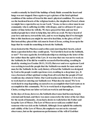 would eventually be fatal if the buildup of body fluids around the heart and
lungs was not stopped. Once again we get a picture of the fatal spiritual
condition of the nation of Israelin this man's physical condition. We can also
see the hardened hearts of the religious leaders, the shepherds of Israel, whom
we might have expectedto say to our Lord, "Jesus, we have a dear man in our
community who is suffering terribly with dropsy, and we all know it's just a
matter of time before he will die. We have prayed for him and our best
medical people have tried to help him, but all to no avail. We have heard of
your love and mercy toward the sick, and we were hoping that if we brought
him to this luncheon you might be moved to heal him, to the glory of God."
But insteadthey placed this sick man in front of Jesus, setting Jesus up in the
hope that he would do something to break the Sabbath.
Jesus lookedatthe Phariseesand scribes and, knowing their hearts, asked
them a question before they could speak. "Is it lawful to heal on the Sabbath,
or not?" Foronce again the Jewishleadershipwas sticking to the letter of the
law rather than the spirit of the Law. It was true that one was not to work on
the Sabbath, for if he did he would be accusedoflawbreaking, resulting in
death by stoning (see Exodus 20:11; 31:15). But over and over againour Lord
was seeking to teachthe people that the Sabbath was made for man and not
man for the Sabbath. In the early history of Israelthe Sabbath was designed
by God so his people would experience rest, resulting in a deep inner joy. It
was a foretaste ofthat spiritual resting from all work that the people of God
would one day attain in Christ. Our Lord teaches us in Hebrews 3-4 to strive,
to work hard at entering our Sabbath rest. What does he mean? We're to
work hard to stop depending on ourselves to accomplishwhat God wants us to
accomplishin this community. We're to work hard at depending on Jesus
Christ, resting from our labor so God can work in and through us.
In the days of Jesus, however, the Sabbath observance had become largely
external and formal, and there was more concernfor the letter of the law than
for the needs of humanity. Jesus had a desire to walk before his Father and
keepthe Law of Moses.The Law of Moses neversaid you couldn't heal
someone who was sick on the Sabbath. Although Jesus upheld the authority
and validity of the Law of Moses, his emphasis was not on its external
observance, but on the spontaneous performance of the will of Godthat
 
