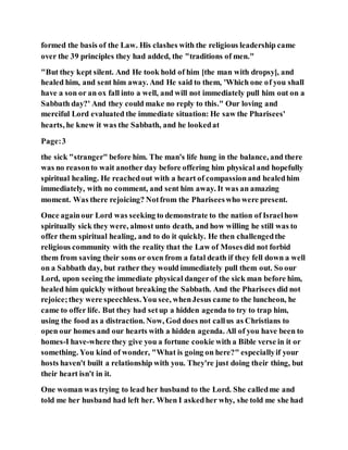 formed the basis of the Law. His clashes with the religious leadership came
over the 39 principles they had added, the "traditions of men."
"But they kept silent. And He took hold of him [the man with dropsy], and
healed him, and sent him away. And He said to them, 'Which one of you shall
have a son or an ox fall into a well, and will not immediately pull him out on a
Sabbath day?' And they could make no reply to this." Our loving and
merciful Lord evaluated the immediate situation: He saw the Pharisees'
hearts, he knew it was the Sabbath, and he lookedat
Page:3
the sick "stranger" before him. The man's life hung in the balance, and there
was no reasonto wait another day before offering him physical and hopefully
spiritual healing. He reachedout with a heart of compassionand healedhim
immediately, with no comment, and sent him away. It was an amazing
moment. Was there rejoicing? Notfrom the Phariseeswho were present.
Once againour Lord was seeking to demonstrate to the nation of Israelhow
spiritually sick they were, almost unto death, and how willing he still was to
offer them spiritual healing, and to do it quickly. He then challengedthe
religious community with the reality that the Law of Mosesdid not forbid
them from saving their sons or oxen from a fatal death if they fell down a well
on a Sabbath day, but rather they would immediately pull them out. So our
Lord, upon seeing the immediate physical dangerof the sick man before him,
healed him quickly without breaking the Sabbath. And the Pharisees did not
rejoice;they were speechless.You see, whenJesus came to the luncheon, he
came to offer life. But they had setup a hidden agenda to try to trap him,
using the food as a distraction. Now, God does not callus as Christians to
open our homes and our hearts with a hidden agenda. All of you have been to
homes-I have-where they give you a fortune cookie with a Bible verse in it or
something. You kind of wonder, "What is going on here?" especiallyif your
hosts haven't built a relationship with you. They're just doing their thing, but
their heart isn't in it.
One woman was trying to lead her husband to the Lord. She calledme and
told me her husband had left her. When I askedher why, she told me she had
 