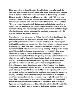 Bible verses all over the refrigerator door, Christian songs playing all the
time, and Bible verses attached to all the food inside the refrigerator. She put
tracts in his lunch and a tract on his car window in the morning. She had a
Bible on his side of the bed and a Bible on her side. I said, "If I were your
husband, I would have left you long ago!That's harassment!" She was truly
harassing her husband with Jesus. She said, "What should I do?" I told her,
"Go geta grocerybag and put all that paraphernalia in it, then ask God to
forgive you. Ask him to give you a heart for your husband, for who he is just
as a human being." To make a long story short, she did that, and I had the joy
of seeing him come into the kingdom. She was there, because she really did
love him when all the silliness was over.
When I was a young pastorover at Walnut Creek PresbyterianChurch, the
Lord began blessing our high schoolministry, which was very small. We
gatheredtogethera staff that loved kids and loved Jesus. It started to grow
and kept blossoming, and we ourselves didn't know what was going on; no one
was taking any credit for it. Our small group became two hundred fifty or
three hundred kids who attended our Sunday morning "Dialog" in the church
gym. This was before the Jesus movement, and you just didn't hear about
those kinds of things in 1969. It wasn't long before other Presbyterian
ministers in our area heard about this growing ministry, and invitations were
offered to our staff to share with them what the Lord was doing among us.
One day I was askedto attend a lunch with my senior pastorand a senior
pastor from anotherchurch. I thought we were meeting to have some
fellowship among kindred spirits over a meal. But it became clearthat the
other pastor had a hidden agenda. He beganto talk with my boss about our
youth ministry. We quickly found out that he was not rejoicing with us about
the spiritual healing and maturing that was happening among the teenagers;
jealousyand angerstarted showing through when he told us he thought it
wasn't fair for our church to have so many young people. He wanted my boss
to see if they could arrange to have a set of buses come by our church each
Sunday morning and take half of our kids to his church. He was trying to
figure out how to get in on a goodthing without a relationship. He wantedthe
numbers, but he didn't want to love them. Talk about a hidden agenda!
 