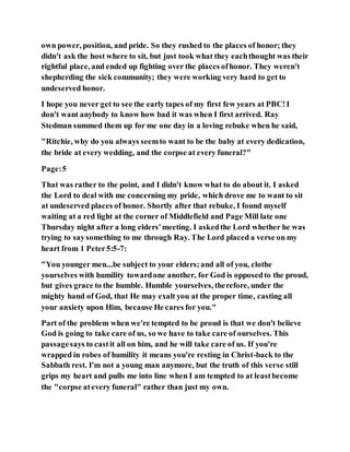 own power, position, and pride. So they rushed to the places of honor; they
didn't ask the host where to sit, but just took what they eachthought was their
rightful place, and ended up fighting over the places ofhonor. They weren't
shepherding the sick community; they were working very hard to get to
undeserved honor.
I hope you never get to see the early tapes of my first few years at PBC!I
don't want anybody to know how bad it was when I first arrived. Ray
Stedman summed them up for me one day in a loving rebuke when he said,
"Ritchie, why do you always seemto want to be the baby at every dedication,
the bride at every wedding, and the corpse at every funeral?"
Page:5
That was rather to the point, and I didn't know what to do about it. I asked
the Lord to deal with me concerning my pride, which drove me to want to sit
at undeserved places of honor. Shortly after that rebuke, I found myself
waiting at a red light at the corner of Middlefield and Page Mill late one
Thursday night after a long elders'meeting. I askedthe Lord whether he was
trying to saysomething to me through Ray. The Lord placed a verse on my
heart from 1 Peter5:5-7:
"You younger men...be subject to your elders;and all of you, clothe
yourselves with humility towardone another, for God is opposedto the proud,
but gives grace to the humble. Humble yourselves, therefore, under the
mighty hand of God, that He may exalt you at the proper time, casting all
your anxiety upon Him, because He cares for you."
Part of the problem when we're tempted to be proud is that we don't believe
God is going to take care of us, so we have to take care of ourselves. This
passagesays to castit all on him, and he will take care of us. If you're
wrapped in robes of humility it means you're resting in Christ-back to the
Sabbath rest. I'm not a young man anymore, but the truth of this verse still
grips my heart and pulls me into line when I am tempted to at leastbecome
the "corpse atevery funeral" rather than just my own.
 