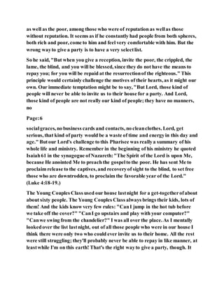 as well as the poor, among those who were of reputation as wellas those
without reputation. It seems as if he constantly had people from both spheres,
both rich and poor, come to him and feel very comfortable with him. But the
wrong wayto give a party is to have a very selectlist.
So he said, "But when you give a reception, invite the poor, the crippled, the
lame, the blind, and you will be blessed, since they do not have the means to
repay you; for you will be repaid at the resurrectionof the righteous." This
principle would certainly challenge the motives of their hearts, as it might our
own. Our immediate temptation might be to say, "But Lord, those kind of
people will never be able to invite us to their house for a party. And Lord,
those kind of people are not really our kind of people; they have no manners,
no
Page:6
socialgraces, no business cards and contacts, no cleanclothes. Lord, get
serious, that kind of party would be a waste of time and energyin this day and
age." Butour Lord's challenge to this Pharisee was reallya summary of his
whole life and ministry. Remember in the beginning of his ministry he quoted
Isaiah61 in the synagogue ofNazareth:"The Spirit of the Lord is upon Me,
because He anointed Me to preach the gospelto the poor. He has sent Me to
proclaim release to the captives, and recoveryof sight to the blind, to set free
those who are downtrodden, to proclaim the favorable year of the Lord."
(Luke 4:18-19.)
The Young Couples Class used our house lastnight for a get-togetherofabout
about sixty people. The Young Couples Class always brings their kids, lots of
them! And the kids know very few rules: "CanI jump in the hot tub before
we take off the cover?" "CanI go upstairs and play with your computer?"
"Canwe swing from the chandelier?" I was all over the place. As I mentally
lookedover the list lastnight, out of all those people who were in our house I
think there were only two who could ever invite us to their home. All the rest
were still struggling; they'll probably never be able to repay in like manner, at
leastwhile I'm on this earth! That's the right wayto give a party, though. It
 