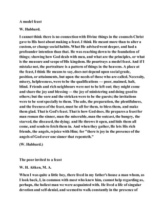 A model feast
W. Hubbard.
I cannot think there is no connectionwith Divine things in the counsels Christ
gave to His host about making a feast. I think He meant more than to alter a
custom, or change social habits. What He advisedwent deeper, and had a
profounder intention than that. He was reaching down to the foundation of
things; showing how God deals with men, and what are the principles, or what
is the measure and scope ofHis kingdom. He pourtrays a model feast. And if I
mistake not, the portraiture is a pattern of things in the heavens. A place at
the feast, I think He means to say, does not depend upon socialgrade,
position, or attainments, but upon the needs of those who are called. Necessity,
misery, helplessness,were to be the qualifications — poor, maimed, halt,
blind. Friends and rich neighbours were not to be left out; they might come
and share the joy and blessing — the joy of ministering and doing goodto
others; but the sore and the stricken were to be the guests;the invitations
were to be sentspecially to them. The ado, the preparation, the plentifulness,
and the freeness of the feast, must be all for them, to bless them, and make
them glad. That is God's feast. That is how God does. He prepares a feastfor
man roman the sinner, man the miserable, man the outcast, the hungry, the
starved, the diseased, the dying; and He throws it open, and bids them all
come, and sends to fetch them in. And when they gather, He lets His rich
friends, the angels, rejoice with Him; for "there is joy in the presence of the
angels of God over one sinner that repenteth."
(W. Hubbard.)
The poor invited to a feast
W. H. Aitken, M. A.
When I was quite a little boy, there lived in my father's house a man whom, as
I look back, I, in common with most who knew him, cannot help regarding as,
perhaps, the holiest man we were acquainted with. He lived a life of singular
devotion and self-denial, and seemedto walk constantly in the presence of
 