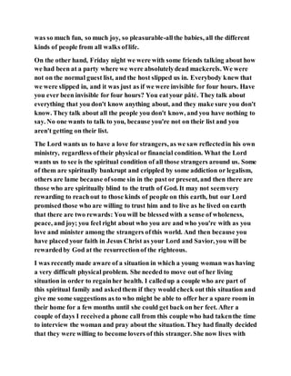 was so much fun, so much joy, so pleasurable-allthe babies, all the different
kinds of people from all walks oflife.
On the other hand, Friday night we were with some friends talking about how
we had been at a party where we were absolutelydead mackerels. We were
not on the normal guest list, and the host slipped us in. Everybody knew that
we were slipped in, and it was just as if we were invisible for four hours. Have
you ever been invisible for four hours? You eatyour pâté. They talk about
everything that you don't know anything about, and they make sure you don't
know. They talk about all the people you don't know, and you have nothing to
say. No one wants to talk to you, because you're not on their list and you
aren't getting on their list.
The Lord wants us to have a love for strangers, as we saw reflectedin his own
ministry, regardless oftheir physical or financial condition. What the Lord
wants us to see is the spiritual condition of all those strangers around us. Some
of them are spiritually bankrupt and crippled by some addiction or legalism,
others are lame because ofsome sin in the past or present, and then there are
those who are spiritually blind to the truth of God. It may not seemvery
rewarding to reachout to those kinds of people on this earth, but our Lord
promised those who are willing to trust him and to live as he lived on earth
that there are two rewards: You will be blessedwith a sense of wholeness,
peace, and joy; you feel right about who you are and who you're with as you
love and minister among the strangers ofthis world. And then because you
have placed your faith in Jesus Christ as your Lord and Savior, you will be
rewardedby God at the resurrectionof the righteous.
I was recently made aware of a situation in which a young woman was having
a very difficult physical problem. She needed to move out of her living
situation in order to regainher health. I calledup a couple who are part of
this spiritual family and askedthem if they would check out this situation and
give me some suggestions as to who might be able to offer her a spare room in
their home for a few months until she could get back on her feet. After a
couple of days I receiveda phone call from this couple who had takenthe time
to interview the woman and pray about the situation. They had finally decided
that they were willing to become lovers of this stranger. She now lives with
 
