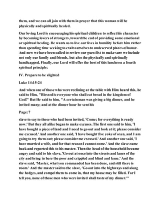 them, and we can all join with them in prayer that this woman will be
physically and spiritually healed.
Our loving Lord is encouraging his spiritual children to reflecthis character
by becoming lovers of strangers, towardthe end of providing some emotional
or spiritual healing. He wants us to live our lives in humility before him rather
than spending time seeking to exalt ourselves to undeserved places ofhonor.
And now we have been called to review our guestlist to make sure we include
not only our family and friends, but also the physically and spiritually
handicapped. Finally, our Lord will offer the hostof this luncheon a fourth
spiritual principle:
IV. Prepare to be slighted
Luke 14:15-24
And when one of those who were reclining at the table with Him heard this, he
said to Him, "Blessedis everyone who shall eat bread in the kingdom of
God!" But He said to him, "A certainman was giving a big dinner, and he
invited many; and at the dinner hour he sent his
Page:7
slave to say to those who had been invited, 'Come; for everything is ready
now.' But they all alike beganto make excuses.The first one said to him, 'I
have bought a piece of land and I need to go out and look at it; please consider
me excused.'And another one said, 'I have bought five yoke of oxen, and I am
going to try them out; please considerme excused.'And another one said, 'I
have married a wife, and for that reasonI cannot come.'And the slave came
back and reported this to his master. Then the head of the household became
angry and said to his slave, 'Go out at once into the streets and lanes of the
city and bring in here the poor and crippled and blind and lame.' And the
slave said, 'Master, whatyou commanded has been done, and still there is
room.' And the mastersaid to the slave, 'Go out into the highways and along
the hedges, and compelthem to come in, that my house may be filled. ForI
tell you, none of those men who were invited shall taste of my dinner.'"
 