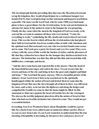 The Jewishpeople had the prevailing idea that once the Messiaharrived and
setup his kingdom, they would all participate in a continuous banquet (see
Isaiah25:6-9). Our Lord pickedup on that statement and began to teachthem
a parable: The man was the Lord God, who for some 1500 years had made
plans to have a great dinner for the Jewishnation. So he sent out invitations in
advance for many in the nation to come to the banquet he was preparing.
Finally the day came when the meal in the kingdom of God was ready, so he
sent out his servants to summon all those who were invited, "Come, for
everything is ready," symbolizing the life, death and resurrectionof our Lord
Jesus. This was the feastin which all from the Jewishnation who had placed
their faith in God and his SonJesus would recline at table with Abraham and
his spiritual seed. But eachand every one who was invited found some excuse
not to come. The Lord gave a party for Israel, and very few came!They were
so busy with the cares ofthis world, the burden of riches, and the pleasures of
life that they refused to leave them for the banquet they had been invited to in
advance. The bottom line was that they did not like him and treated him with
indifference, contempt, and deceit.
"And the slave came back and reported this to his master. Then the head of
the householdbecame angry and said to his slave, 'Go out at once into the
streets and lanes of the city and bring in here the poor and crippled and blind
and lame.'" The Lord had the party anyway. This is a beautiful picture of the
ministry of our Lord Jesus Christ as he reachedout to the spiritually
handicapped within the nation of Israel and invited them to come into the
kingdom of God. But once the slave brought all of them in there was still room
for more, and so they went out into the highways and along the hedges and
compelled the Gentiles to come in, that his house might be filled. In this
statementwe find once againin the heart of God his love for the estranged.
We also see the terrible judgment placedon all in the nation of Israelat that
time who had receivedthe invitation but refused to come. They would not get
a secondinvitation.
Everything You Ever Wanted to Know about Hospitality would be a great
title for a book if one were called to put on numerous dinner parties. But as
we can see now from Luke 14, our Lord wantedus to understand that the true
meaning of hospitality is becoming, by his power, love and grace, lovers of
 