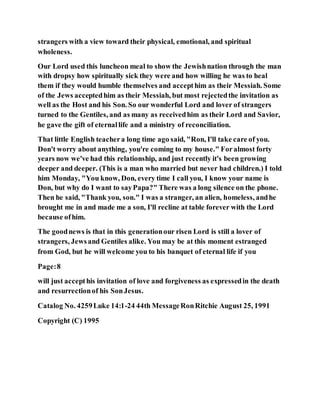 strangers with a view toward their physical, emotional, and spiritual
wholeness.
Our Lord used this luncheon meal to show the Jewishnation through the man
with dropsy how spiritually sick they were and how willing he was to heal
them if they would humble themselves and accepthim as their Messiah. Some
of the Jews acceptedhim as their Messiah, but most rejectedthe invitation as
well as the Host and his Son. So our wonderful Lord and lover of strangers
turned to the Gentiles, and as many as receivedhim as their Lord and Savior,
he gave the gift of eternallife and a ministry of reconciliation.
That little English teachera long time ago said, "Ron, I'll take care of you.
Don't worry about anything, you're coming to my house." Foralmost forty
years now we've had this relationship, and just recently it's been growing
deeper and deeper. (This is a man who married but never had children.) I told
him Monday, "You know, Don, every time I call you, I know your name is
Don, but why do I want to sayPapa?" There was a long silence on the phone.
Then he said, "Thank you, son." I was a stranger, an alien, homeless, andhe
brought me in and made me a son, I'll recline at table forever with the Lord
because ofhim.
The goodnews is that in this generationour risen Lord is still a lover of
strangers, Jewsand Gentiles alike. You may be at this moment estranged
from God, but he will welcome you to his banquet of eternal life if you
Page:8
will just accepthis invitation of love and forgiveness as expressedin the death
and resurrectionof his SonJesus.
Catalog No. 4259Luke 14:1-24 44th MessageRonRitchie August 25, 1991
Copyright (C) 1995
 