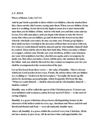 J. C. RYLE
Places ofHonor, Luke 14:7-14
And he put forth a parable to those which were bidden, when he marked how
they chose out the chief rooms; saying unto them, When you are bidden of any
man to a wedding, sit not down in the highest room; lest a more honorable
man than you be bidden of him; And he who bade you and him come and say
to you, Give this man place; and you begin with shame to take the lowest
room. But when you are bidden, go and sit down in the lowestroom; that
when he who bade you comes, he may sayunto you, Friend, go up higher:
then shall you have worship in the presence ofthem that sit at meat with you.
For whoeverexalts himself shall be abased;and he who humbles himself shall
be exalted. Then said he also to him that bade him, When you make a dinner
or a supper, callnot your friends, nor your brethren, neither your kinsmen,
nor your rich neighbors;lest they also bid you again, and a recompense be
made you. But when you make a feast, callthe poor, the maimed, the lame,
the blind: And you shall be blessed;for they cannot recompense you: for you
shall be recompensedat the resurrectionof the just.
Let us first learn from these verses — the value of humility. This is a lesson
which our Lord teaches in two ways. Firstly, He advises those who are bidden
to a wedding to "sitdown in the lowestplace." Secondly, He backs up His
advice by declaring a greatprinciple, which frequently fell from His lips,
"Whoeverexalts himself — shall be abased;and he who humbles himself —
shall be exalted."
Humility may well be called the queen of the Christian graces.To know our
own sinfulness and weakness, andto feel our need of Christ — is the start of
saving religion.
Humility is a grace which has always beena distinguishing feature in the
characterof the holiest saints in every age. Abraham and Moses andJob and
David and Daniel and Paul — were all eminently humble men.
Above all, humility is a grace within the reachof every true Christian. All do
not have money to give away. All do not have time and opportunities for
 